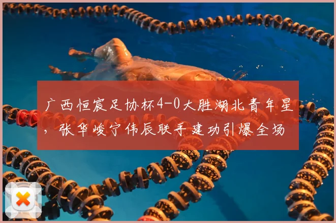 广西恒宸足协杯4-0大胜湖北青年星，张华峻宁伟辰联手建功引爆全场