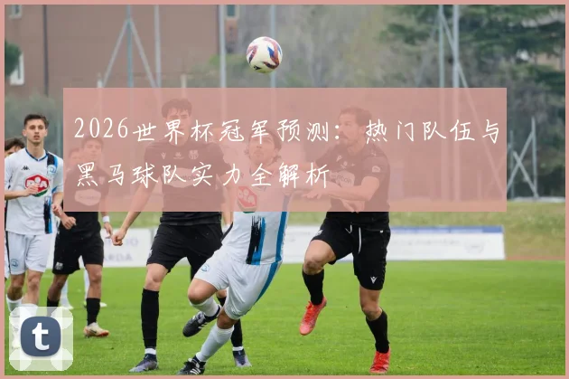 2026世界杯冠军预测:热门队伍与黑马球队实力全解析