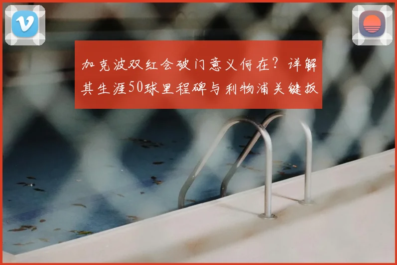 加克波双红会破门意义何在？详解其生涯50球里程碑与利物浦关键扳平