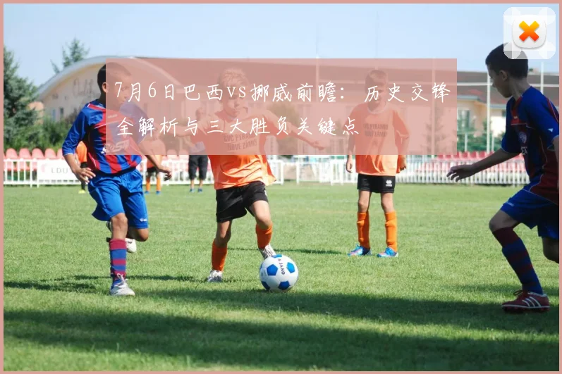 7月6日巴西vs挪威前瞻：历史交锋全解析与三大胜负关键点