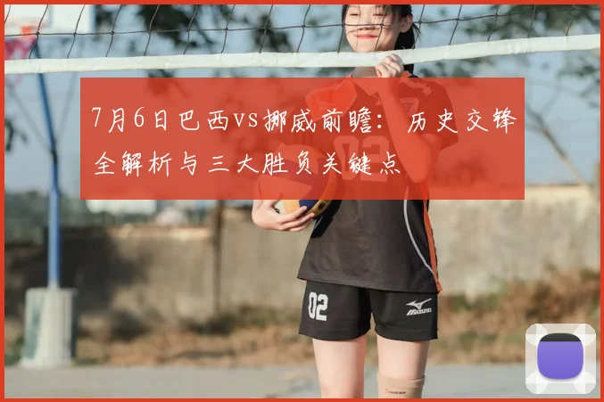 7月6日巴西vs挪威前瞻:历史交锋全解析与三大胜负关键点