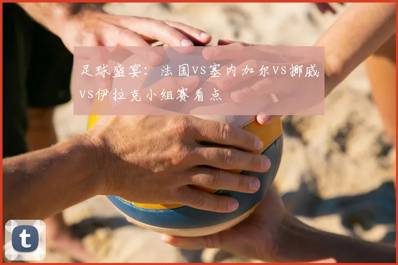 足球盛宴：法国vs塞内加尔vs挪威vs伊拉克小组赛看点