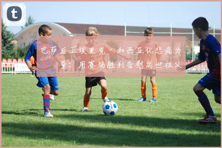 巴萨后卫埃里克·加西亚化悲痛为力量：用赛场胜利告慰离世祖父