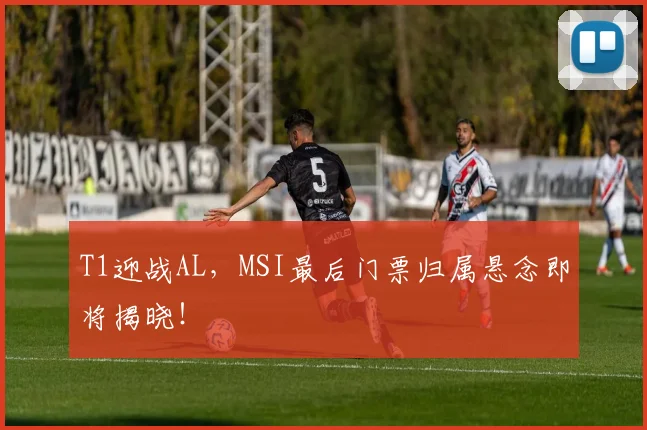 T1迎战AL,MSI最后门票归属悬念即将揭晓!